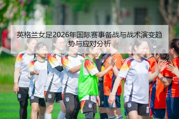 英格兰女足2026年国际赛事备战与战术演变趋势与应对分析