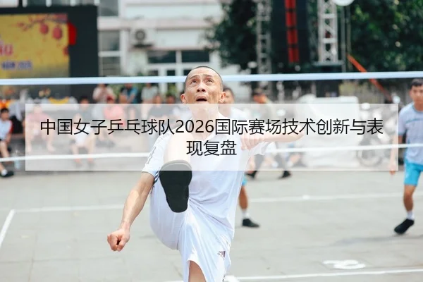 中国女子乒乓球队2026国际赛场技术创新与表现复盘