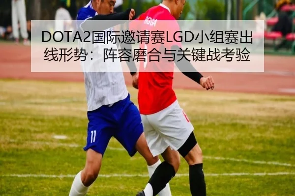 DOTA2国际邀请赛LGD小组赛出线形势：阵容磨合与关键战考验